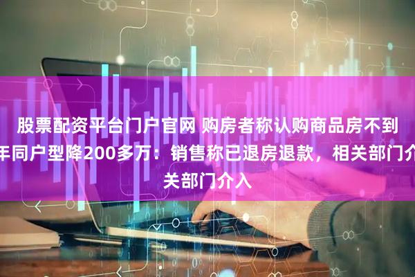 股票配资平台门户官网 购房者称认购商品房不到一年同户型降200多万：销售称已退房退款，相关部门介入
