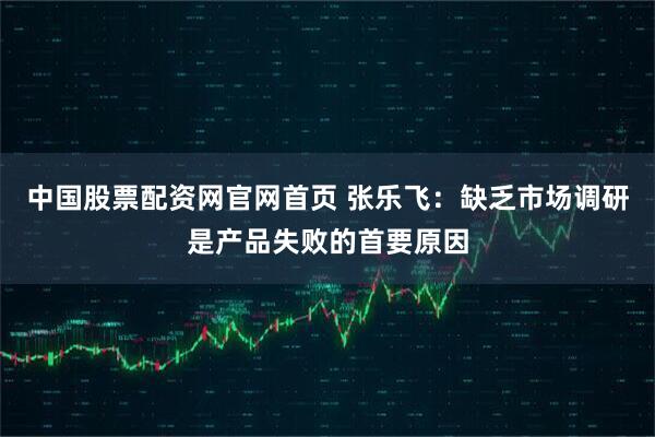 中国股票配资网官网首页 张乐飞：缺乏市场调研是产品失败的首要原因