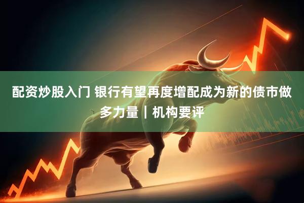 配资炒股入门 银行有望再度增配成为新的债市做多力量｜机构要评