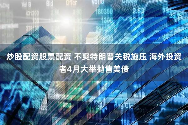 炒股配资股票配资 不爽特朗普关税施压 海外投资者4月大举抛售美债