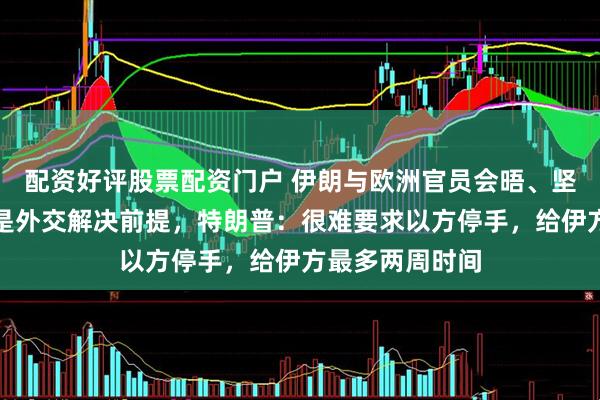 配资好评股票配资门户 伊朗与欧洲官员会晤、坚持以色列停火是外交解决前提，特朗普：很难要求以方停手，给伊方最多两周时间