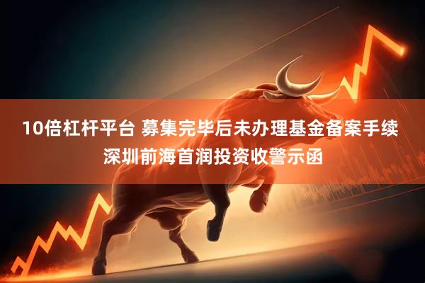 10倍杠杆平台 募集完毕后未办理基金备案手续 深圳前海首润投资收警示函