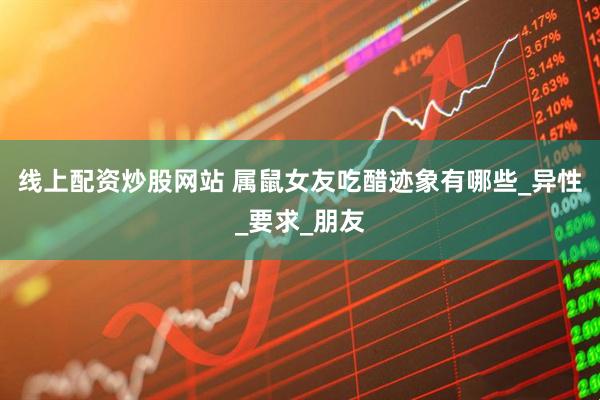线上配资炒股网站 属鼠女友吃醋迹象有哪些_异性_要求_朋友