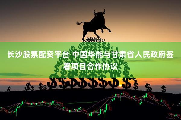 长沙股票配资平台 中国华能与甘肃省人民政府签署项目合作协议