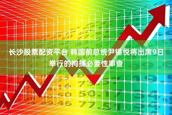 长沙股票配资平台 韩国前总统尹锡悦将出席9日举行的拘捕必要性审查