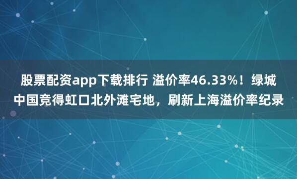 股票配资app下载排行 溢价率46.33%！绿城中国竞得虹口北外滩宅地，刷新上海溢价率纪录