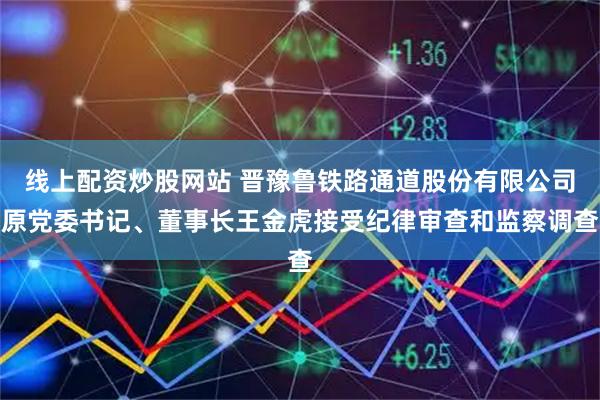 线上配资炒股网站 晋豫鲁铁路通道股份有限公司原党委书记、董事长王金虎接受纪律审查和监察调查