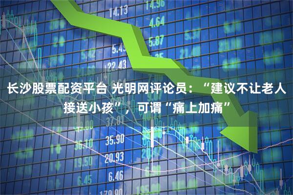 长沙股票配资平台 光明网评论员：“建议不让老人接送小孩”，可谓“痛上加痛”