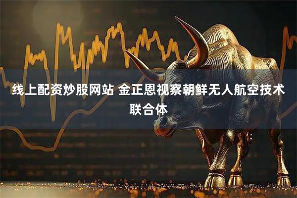 线上配资炒股网站 金正恩视察朝鲜无人航空技术联合体