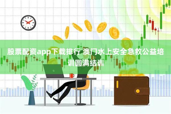 股票配资app下载排行 澳门水上安全急救公益培训圆满结训