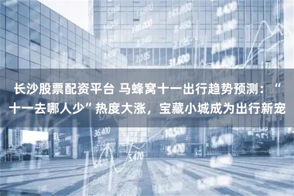 长沙股票配资平台 马蜂窝十一出行趋势预测：“十一去哪人少”热度大涨，宝藏小城成为出行新宠
