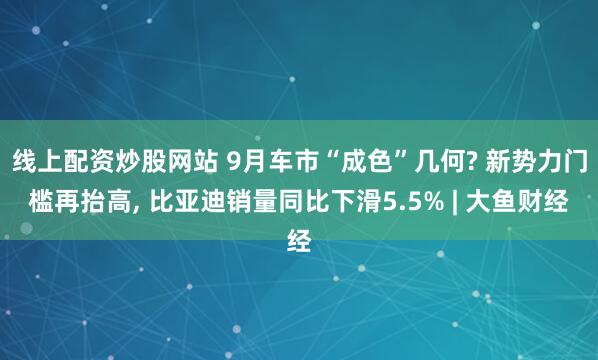 线上配资炒股网站 9月车市“成色”几何? 新势力门槛再抬高, 比亚迪销量同比下滑5.5% | 大鱼财经