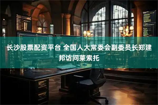 长沙股票配资平台 全国人大常委会副委员长郑建邦访问莱索托