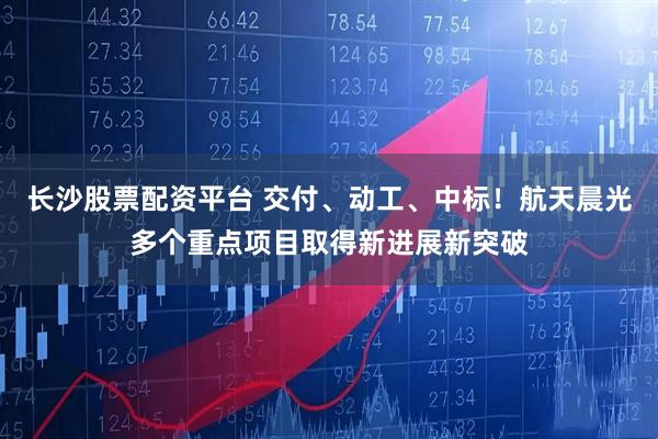 长沙股票配资平台 交付、动工、中标！航天晨光多个重点项目取得新进展新突破