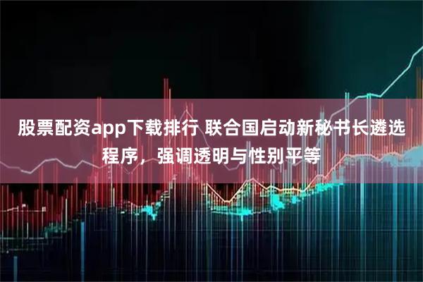 股票配资app下载排行 联合国启动新秘书长遴选程序,强调透明与性别平等