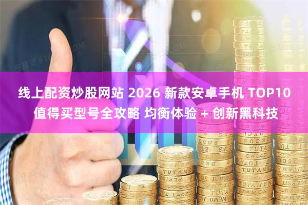 线上配资炒股网站 2026 新款安卓手机 TOP10 值得买型号全攻略 均衡体验 + 创新黑科技