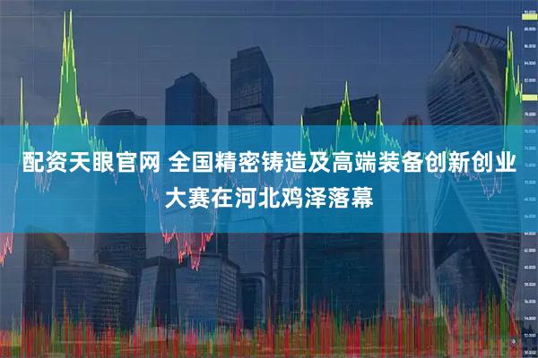 配资天眼官网 全国精密铸造及高端装备创新创业大赛在河北鸡泽落幕