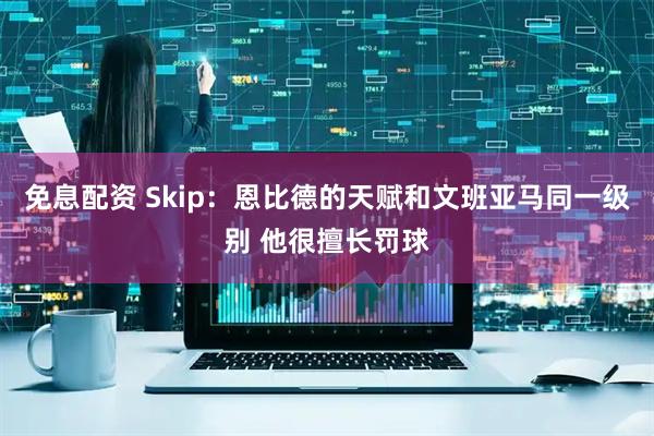免息配资 Skip：恩比德的天赋和文班亚马同一级别 他很擅长罚球