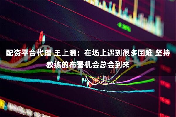 配资平台代理 王上源：在场上遇到很多困难 坚持教练的布署机会总会到来