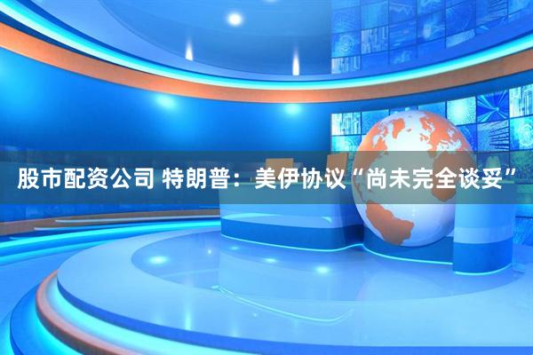 股市配资公司 特朗普：美伊协议“尚未完全谈妥”