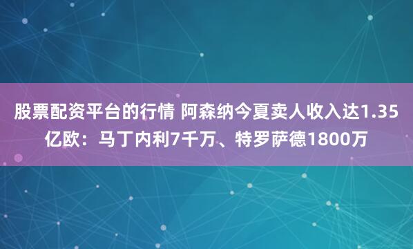 股票配资平台的行情 阿森纳今夏卖人收入达1.35亿欧：马丁内利7千万、特罗萨德1800万