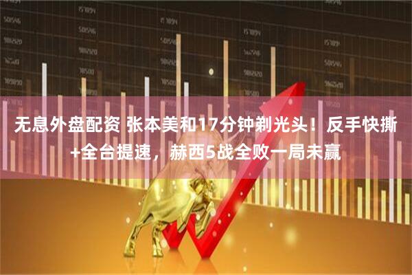 无息外盘配资 张本美和17分钟剃光头！反手快撕+全台提速，赫西5战全败一局未赢