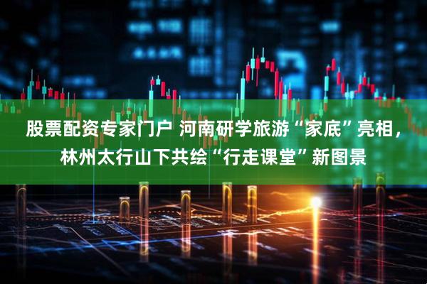 股票配资专家门户 河南研学旅游“家底”亮相，林州太行山下共绘“行走课堂”新图景